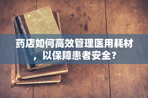 药店如何高效管理医用耗材，以保障患者安全？