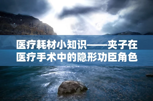 医疗耗材小知识——夹子在医疗手术中的隐形功臣角色