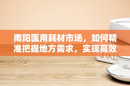南阳医用耗材市场，如何精准把握地方需求，实现高效供应？