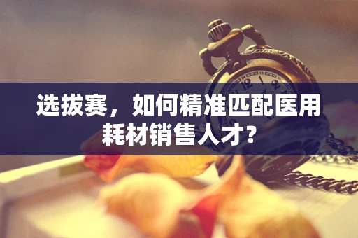 选拔赛，如何精准匹配医用耗材销售人才？