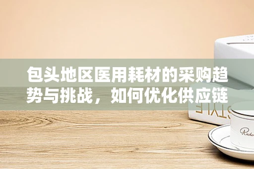 包头地区医用耗材的采购趋势与挑战，如何优化供应链管理？