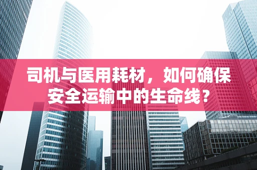 司机与医用耗材，如何确保安全运输中的生命线？