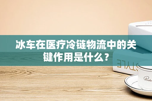 冰车在医疗冷链物流中的关键作用是什么？