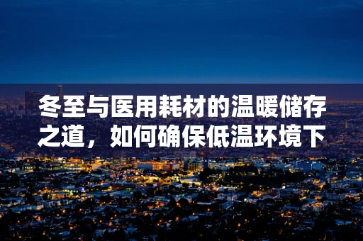 冬至与医用耗材的温暖储存之道，如何确保低温环境下的安全使用？