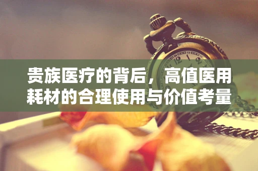 贵族医疗的背后，高值医用耗材的合理使用与价值考量