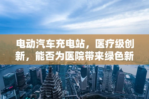 电动汽车充电站，医疗级创新，能否为医院带来绿色新‘电’？