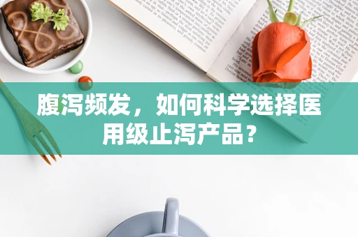 腹泻频发，如何科学选择医用级止泻产品？