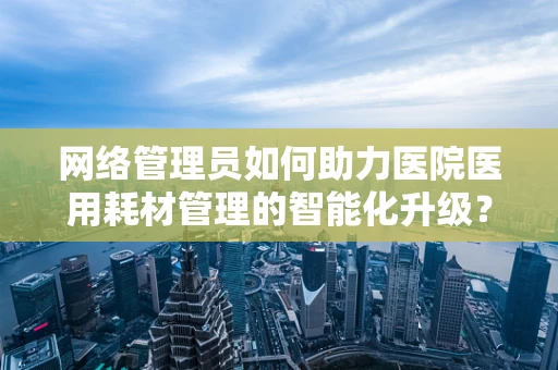 网络管理员如何助力医院医用耗材管理的智能化升级？