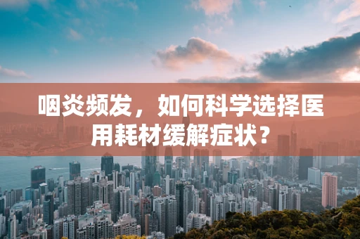 咽炎频发，如何科学选择医用耗材缓解症状？