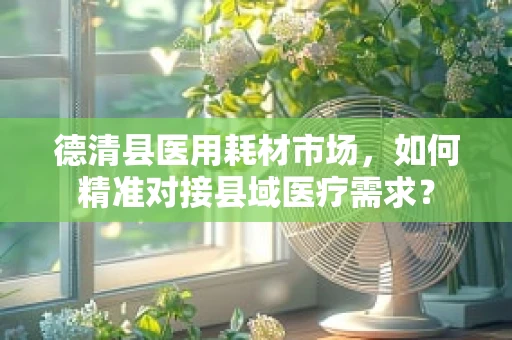德清县医用耗材市场，如何精准对接县域医疗需求？