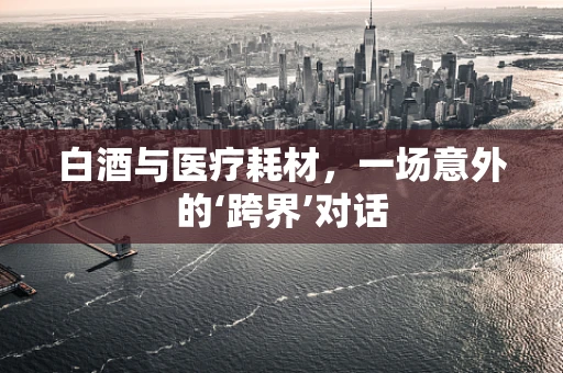 白酒与医疗耗材，一场意外的‘跨界’对话