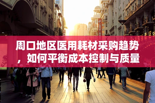 周口地区医用耗材采购趋势，如何平衡成本控制与质量保障？