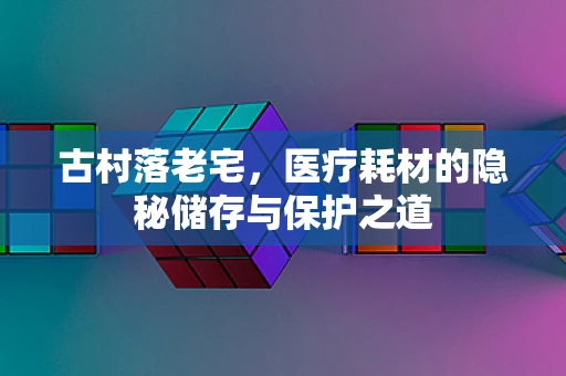 古村落老宅，医疗耗材的隐秘储存与保护之道