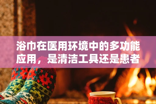 浴巾在医用环境中的多功能应用，是清洁工具还是患者护理的辅助？