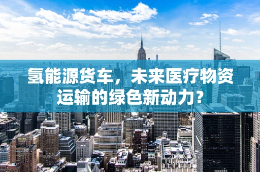 氢能源货车，未来医疗物资运输的绿色新动力？