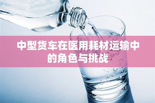 中型货车在医用耗材运输中的角色与挑战
