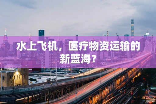 水上飞机，医疗物资运输的新蓝海？
