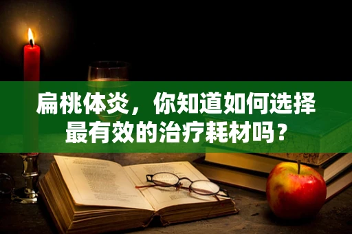 扁桃体炎，你知道如何选择最有效的治疗耗材吗？