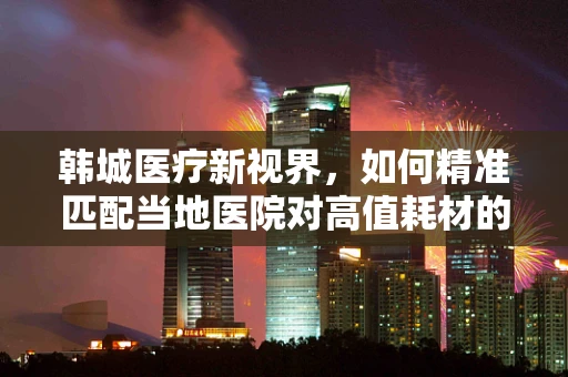 韩城医疗新视界，如何精准匹配当地医院对高值耗材的需求？