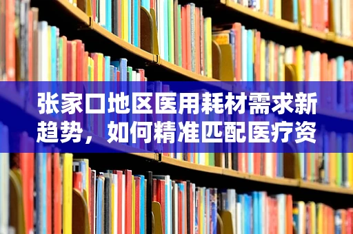 张家口地区医用耗材需求新趋势，如何精准匹配医疗资源与地方特色？