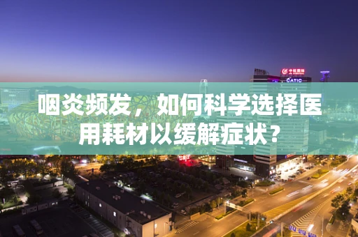 咽炎频发，如何科学选择医用耗材以缓解症状？