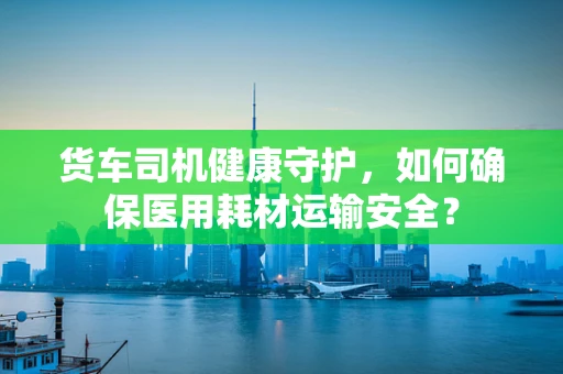 货车司机健康守护，如何确保医用耗材运输安全？