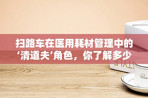 扫路车在医用耗材管理中的‘清道夫’角色，你了解多少？