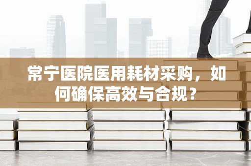 常宁医院医用耗材采购，如何确保高效与合规？