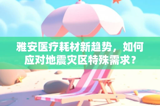 雅安医疗耗材新趋势，如何应对地震灾区特殊需求？