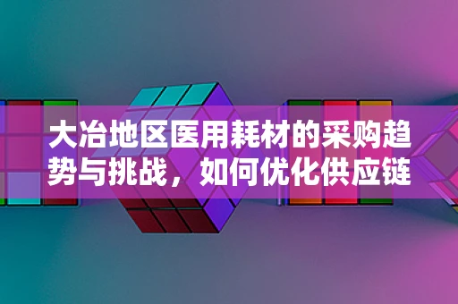 大冶地区医用耗材的采购趋势与挑战，如何优化供应链管理？