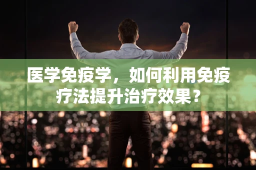 医学免疫学，如何利用免疫疗法提升治疗效果？