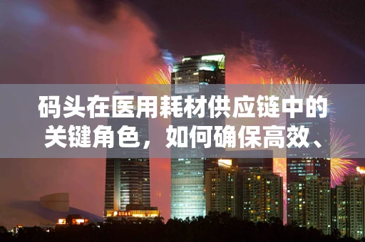 码头在医用耗材供应链中的关键角色，如何确保高效、安全地卸载生命之需？