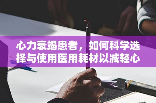 心力衰竭患者，如何科学选择与使用医用耗材以减轻心脏负担？