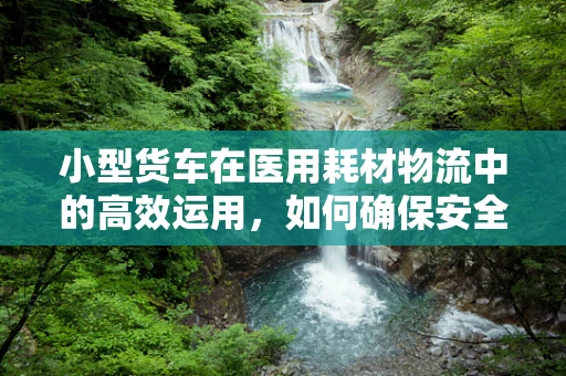 小型货车在医用耗材物流中的高效运用，如何确保安全、高效的配送？