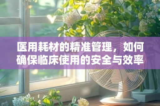 医用耗材的精准管理，如何确保临床使用的安全与效率？