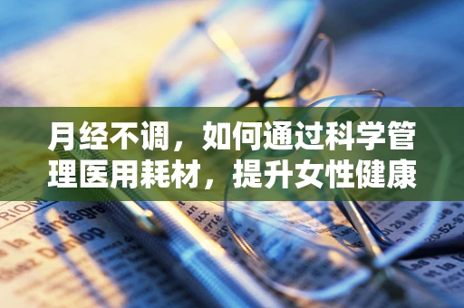 月经不调，如何通过科学管理医用耗材，提升女性健康管理？