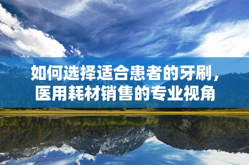 如何选择适合患者的牙刷，医用耗材销售的专业视角