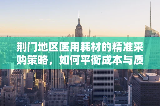 荆门地区医用耗材的精准采购策略，如何平衡成本与质量？