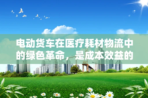 电动货车在医疗耗材物流中的绿色革命，是成本效益的明智之选吗？