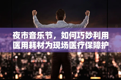 夜市音乐节，如何巧妙利用医用耗材为现场医疗保障护航？