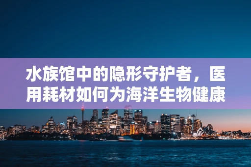 水族馆中的隐形守护者，医用耗材如何为海洋生物健康护航？