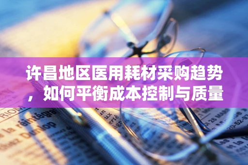 许昌地区医用耗材采购趋势，如何平衡成本控制与质量保障？