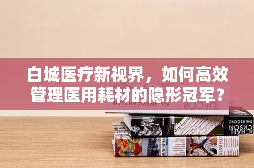 白城医疗新视界，如何高效管理医用耗材的隐形冠军？