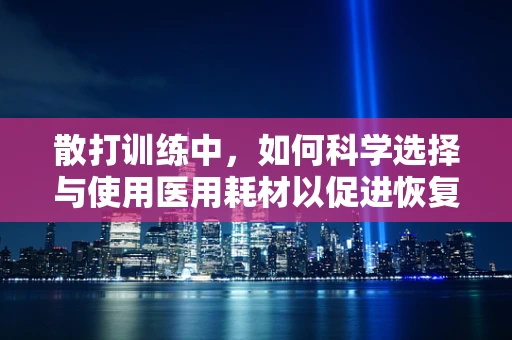 散打训练中，如何科学选择与使用医用耗材以促进恢复？