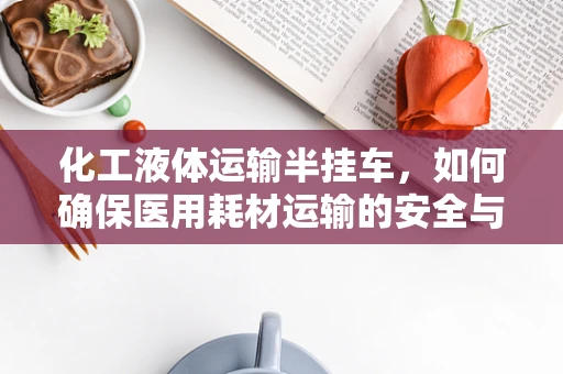 化工液体运输半挂车，如何确保医用耗材运输的安全与合规？