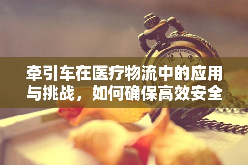 牵引车在医疗物流中的应用与挑战，如何确保高效安全？