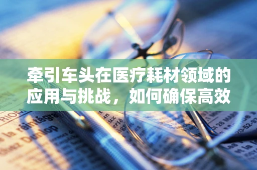 牵引车头在医疗耗材领域的应用与挑战，如何确保高效安全地运输？