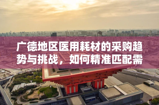 广德地区医用耗材的采购趋势与挑战，如何精准匹配需求？