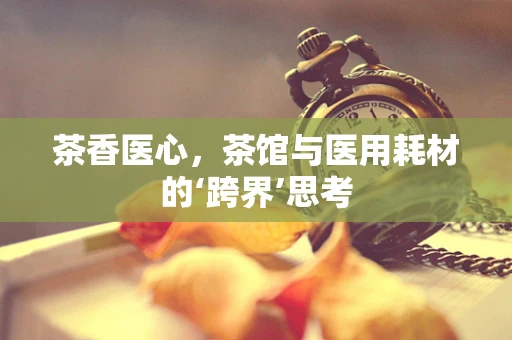 茶香医心，茶馆与医用耗材的‘跨界’思考