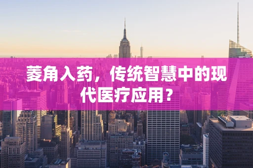 菱角入药，传统智慧中的现代医疗应用？